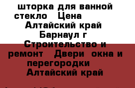 шторка для ванной стекло › Цена ­ 4 900 - Алтайский край, Барнаул г. Строительство и ремонт » Двери, окна и перегородки   . Алтайский край